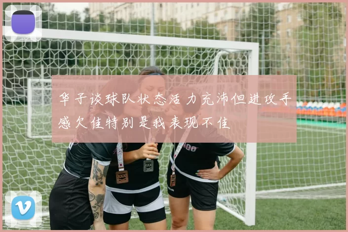 华子谈球队状态活力充沛但进攻手感欠佳特别是我表现不佳